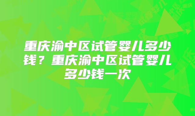 重庆渝中区试管婴儿多少钱?重庆渝中区试管婴儿多少钱一次