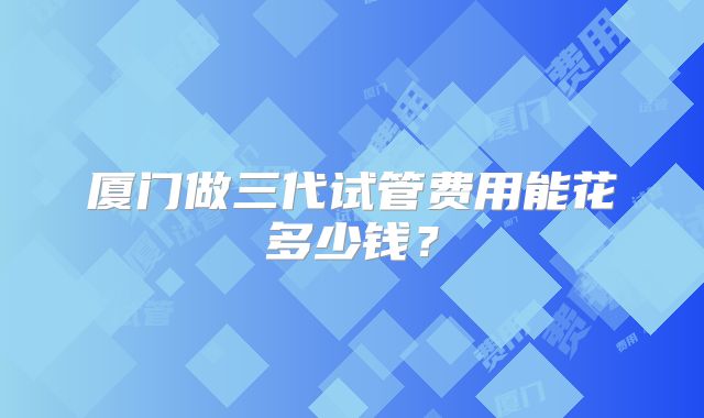 厦门做三代试管费用能花多少钱？