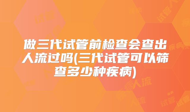 做三代试管前检查会查出人流过吗(三代试管可以筛查多少种疾病)