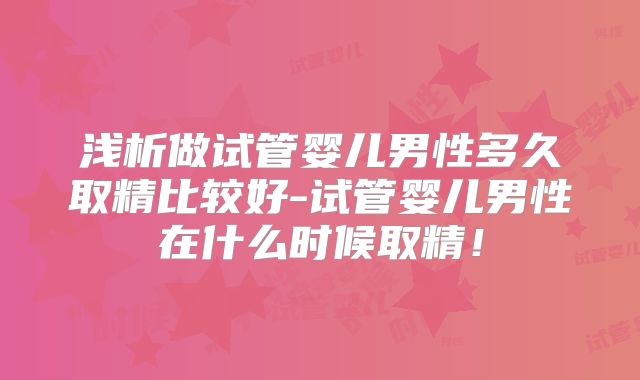 浅析做试管婴儿男性多久取精比较好-试管婴儿男性在什么时候取精！