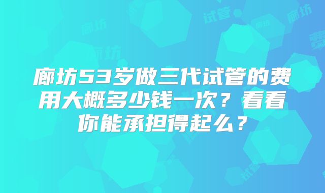 廊坊53岁做三代试管的费用大概多少钱一次?看看你能承担得起么?