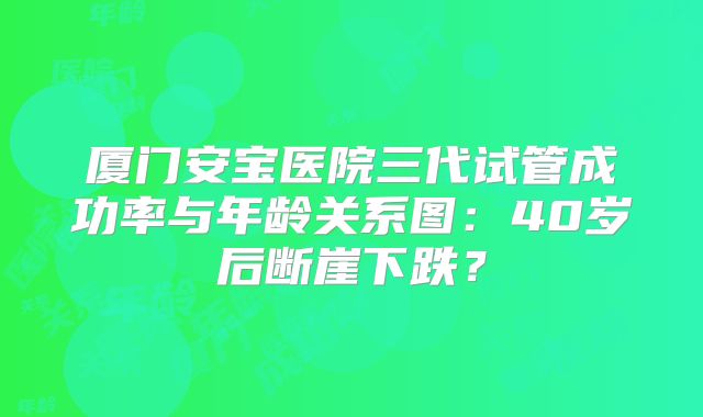 厦门安宝医院三代试管成功率与年龄关系图:40岁后断崖下跌?