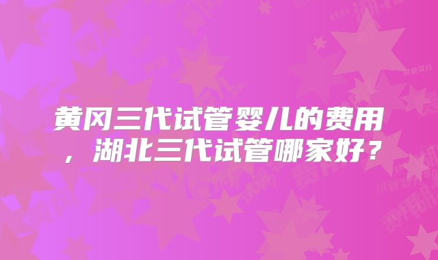黄冈三代试管婴儿的费用,湖北三代试管哪家好?
