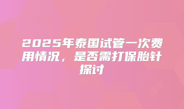 2025年泰国试管一次费用情况，是否需打保胎针探讨