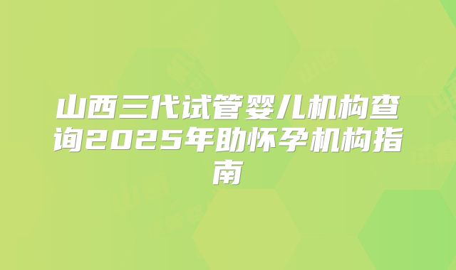 山西三代试管婴儿机构查询2025年助怀孕机构指南