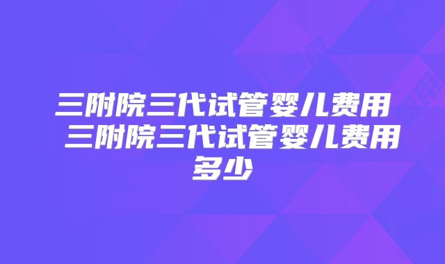 三附院三代试管婴儿费用 三附院三代试管婴儿费用多少