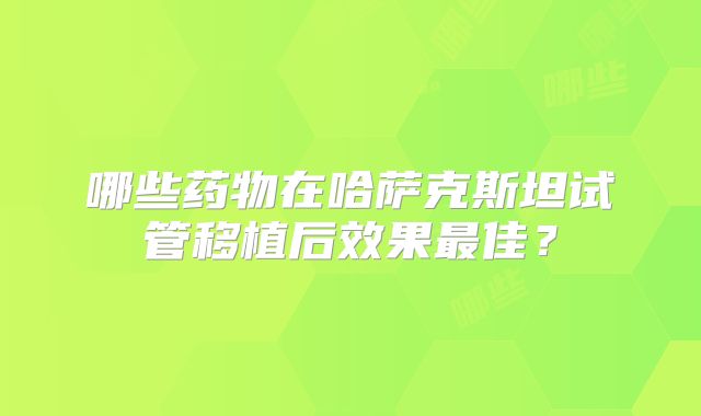 哪些药物在哈萨克斯坦试管移植后效果最佳?