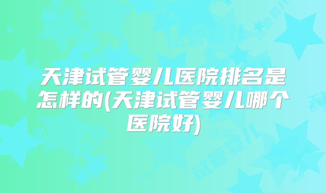 天津试管婴儿医院排名是怎样的(天津试管婴儿哪个医院好)
