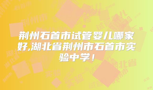 荆州石首市试管婴儿哪家好,湖北省荆州市石首市实验中学!