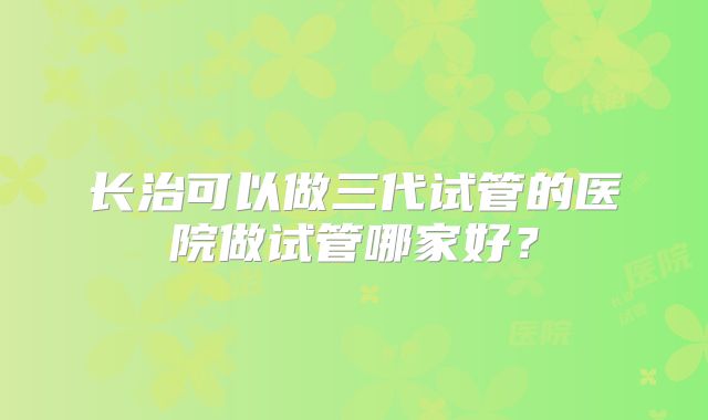 长治可以做三代试管的医院做试管哪家好?