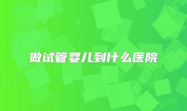 做试管婴儿到什么医院