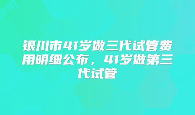 银川市41岁做三代试管费用明细公布，41岁做第三代试管