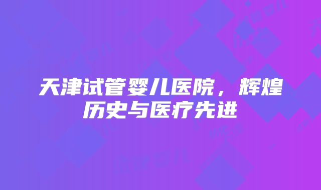 天津试管婴儿医院,辉煌历史与医疗先进