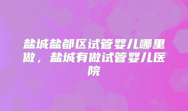 盐城盐都区试管婴儿哪里做，盐城有做试管婴儿医院