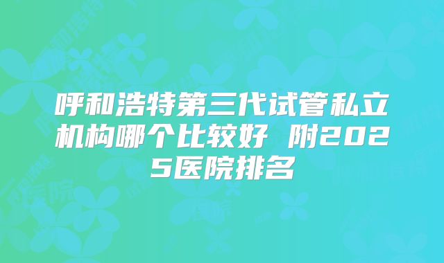 呼和浩特第三代试管私立机构哪个比较好 附2025医院排名