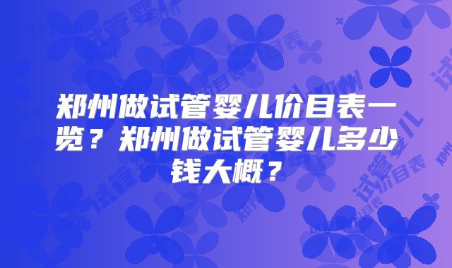 郑州做试管婴儿价目表一览？郑州做试管婴儿多少钱大概？