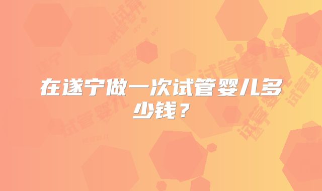 在遂宁做一次试管婴儿多少钱？