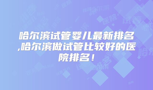 哈尔滨试管婴儿最新排名,哈尔滨做试管比较好的医院排名！