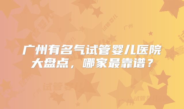 广州有名气试管婴儿医院大盘点,哪家最靠谱?