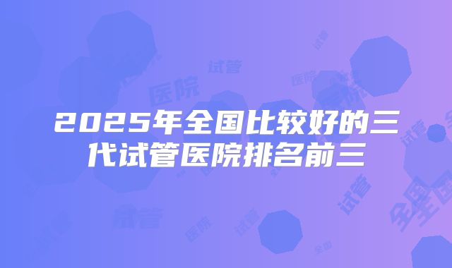 2025年全国比较好的三代试管医院排名前三