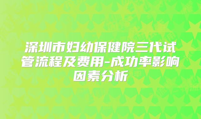 深圳市妇幼保健院三代试管流程及费用-成功率影响因素分析