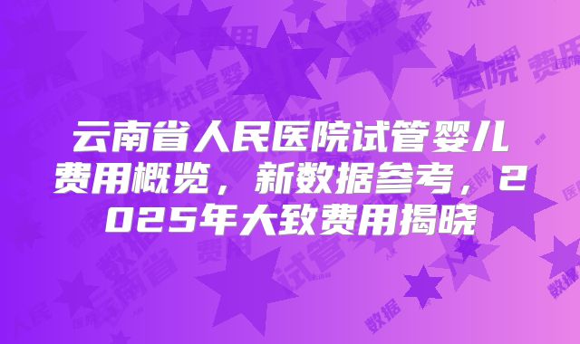云南省人民医院试管婴儿费用概览，新数据参考，2025年大致费用揭晓