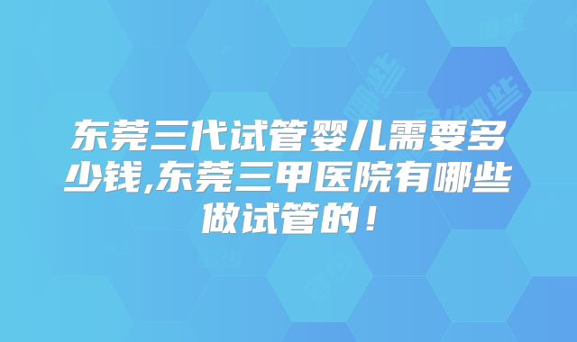 东莞三代试管婴儿需要多少钱,东莞三甲医院有哪些做试管的！