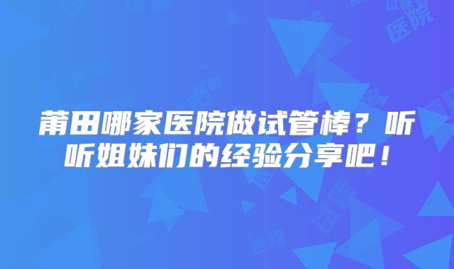 莆田哪家医院做试管棒？听听姐妹们的经验分享吧！