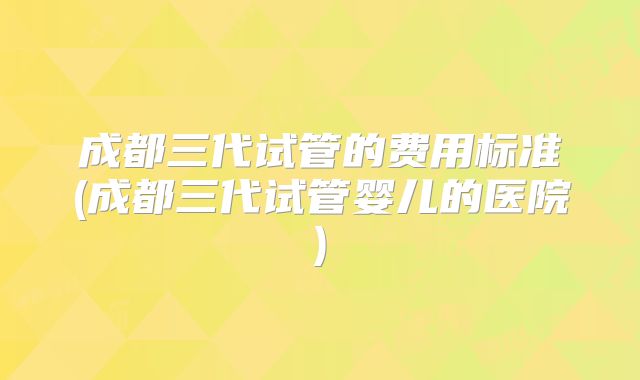 成都三代试管的费用标准(成都三代试管婴儿的医院)