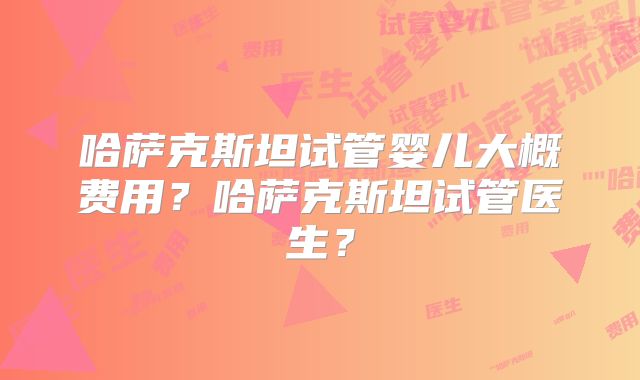 哈萨克斯坦试管婴儿大概费用？哈萨克斯坦试管医生？