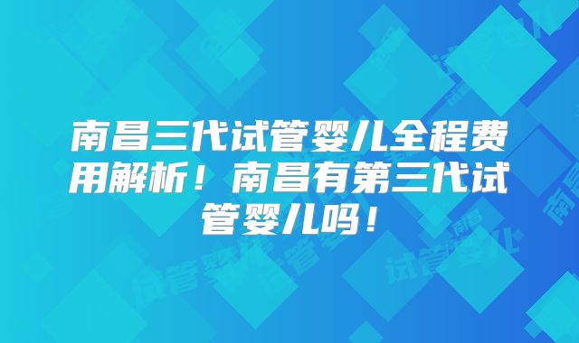 南昌三代试管婴儿全程费用解析！南昌有第三代试管婴儿吗！