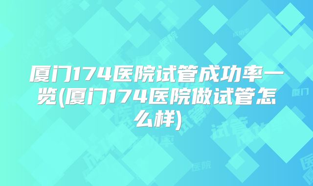 厦门174医院试管成功率一览(厦门174医院做试管怎么样)
