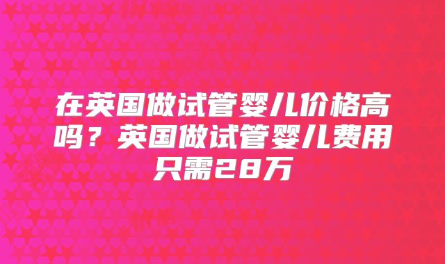 在英国做试管婴儿价格高吗？英国做试管婴儿费用只需28万