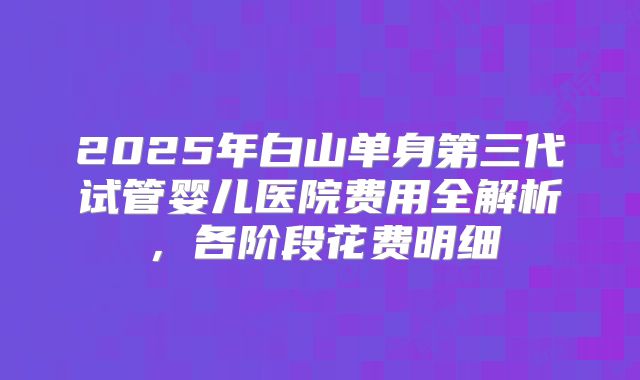 2025年白山单身第三代试管婴儿医院费用全解析,各阶段花费明细