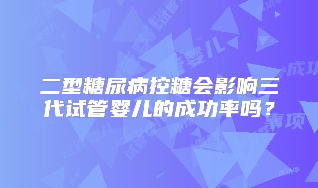 二型糖尿病控糖会影响三代试管婴儿的成功率吗?