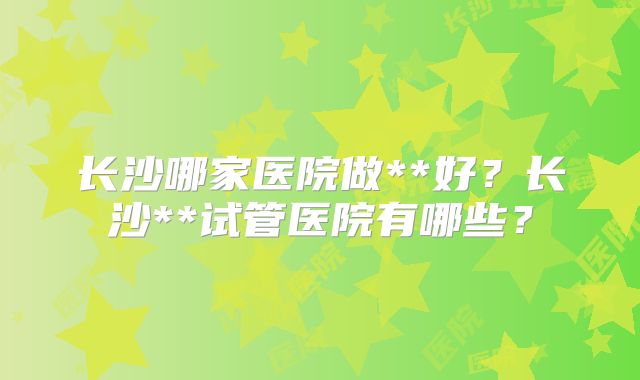 长沙哪家医院做**好?长沙**试管医院有哪些?