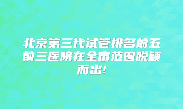北京第三代试管排名前五前三医院在全市范围脱颖而出!