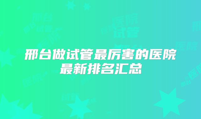 邢台做试管最厉害的医院最新排名汇总