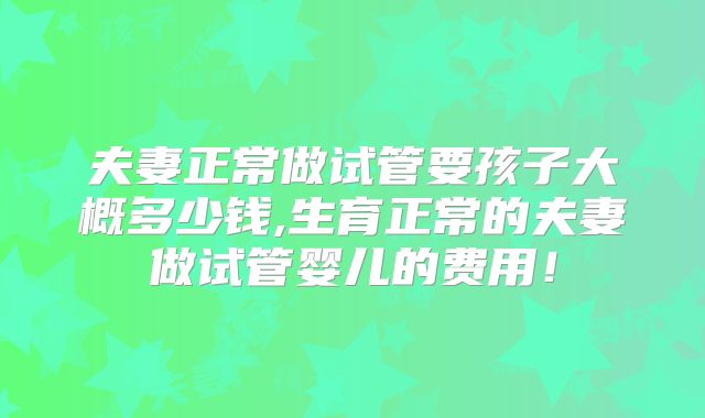 夫妻正常做试管要孩子大概多少钱,生育正常的夫妻做试管婴儿的费用！