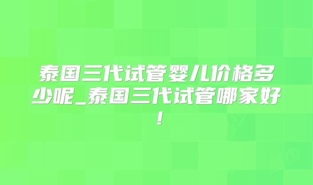 泰国三代试管婴儿价格多少呢_泰国三代试管哪家好！