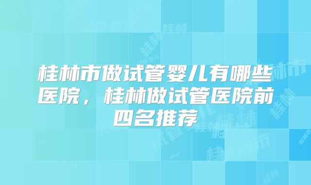 桂林市做试管婴儿有哪些医院,桂林做试管医院前四名推荐