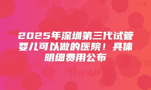 2025年深圳第三代试管婴儿可以做的医院!具体明细费用公布