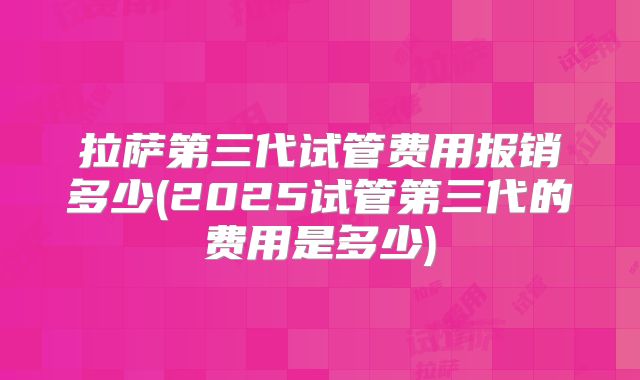 拉萨第三代试管费用报销多少(2025试管第三代的费用是多少)