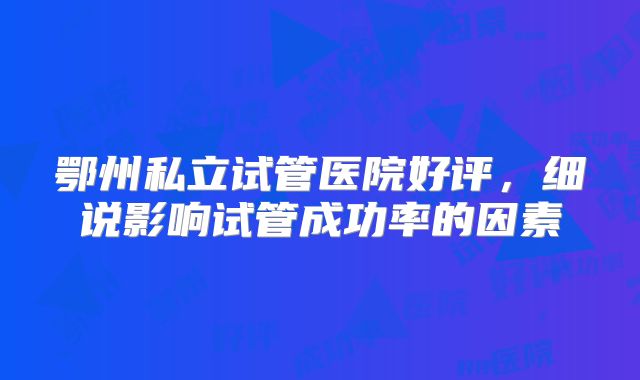 鄂州私立试管医院好评，细说影响试管成功率的因素