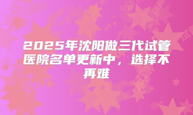 2025年沈阳做三代试管医院名单更新中,选择不再难
