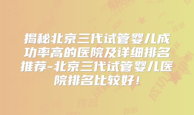 揭秘北京三代试管婴儿成功率高的医院及详细排名推荐-北京三代试管婴儿医院排名比较好!