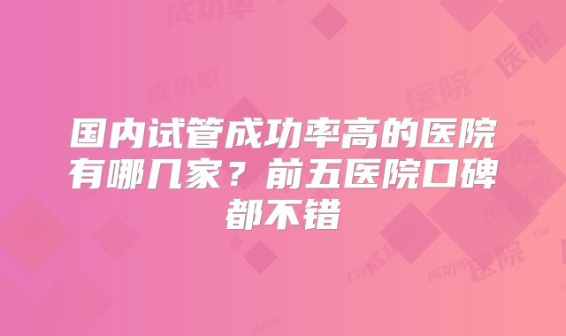 国内试管成功率高的医院有哪几家？前五医院口碑都不错