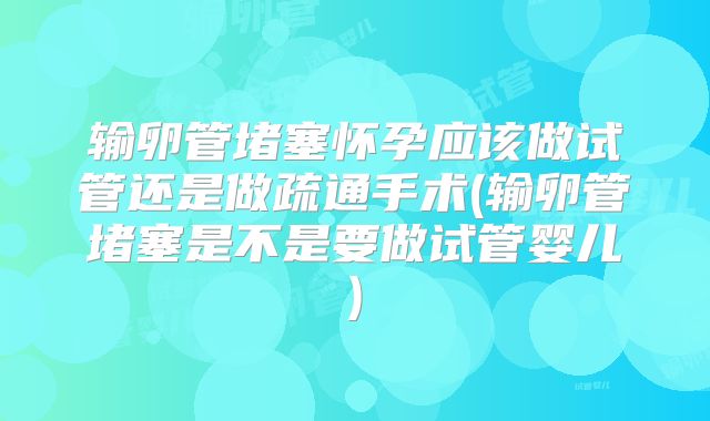 输卵管堵塞怀孕应该做试管还是做疏通手术(输卵管堵塞是不是要做试管婴儿)