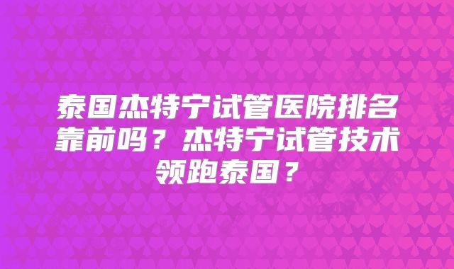 泰国杰特宁试管医院排名靠前吗?杰特宁试管技术领跑泰国?