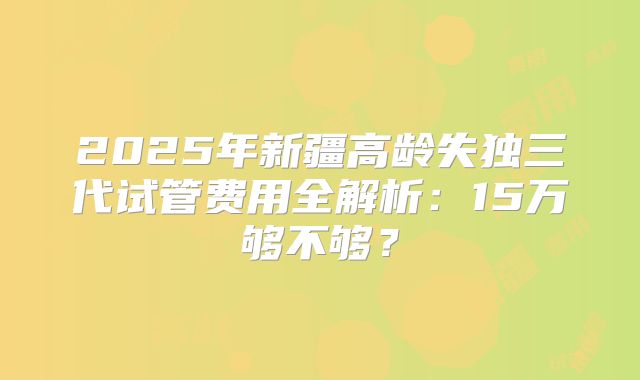 2025年新疆高龄失独三代试管费用全解析:15万够不够?